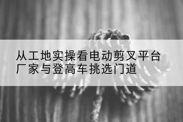 灵川电动剪叉升降平台厂家-从工地实操看电动剪叉平台厂家与登高车挑选门道