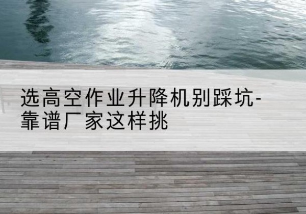 灵川剪叉式升降机厂家-选高空作业升降机别踩坑-靠谱厂家这样挑