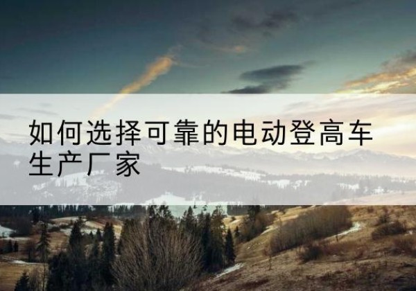 灵川电动登高车厂家-如何选择可靠的电动登高车生产厂家