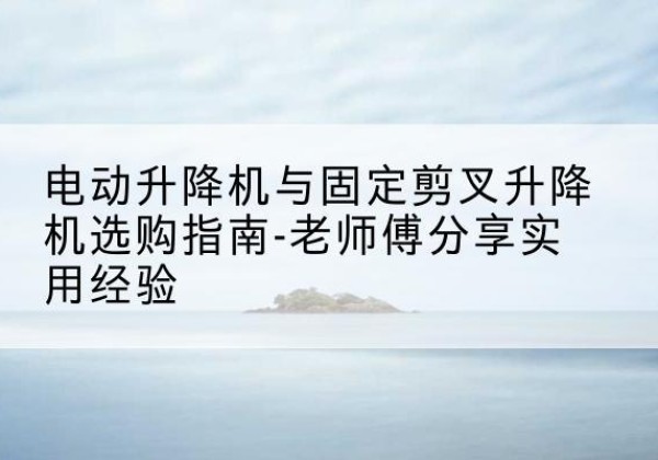 灵川电动升降机怎么选-电动升降机与固定剪叉升降机选购指南-老师傅分享实用经验
