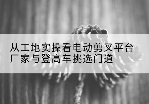 灵川电动剪叉升降平台厂家-从工地实操看电动剪叉平台厂家与登高车挑选门道